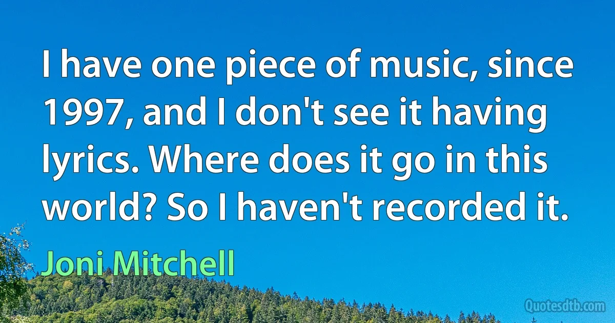 I have one piece of music, since 1997, and I don't see it having lyrics. Where does it go in this world? So I haven't recorded it. (Joni Mitchell)