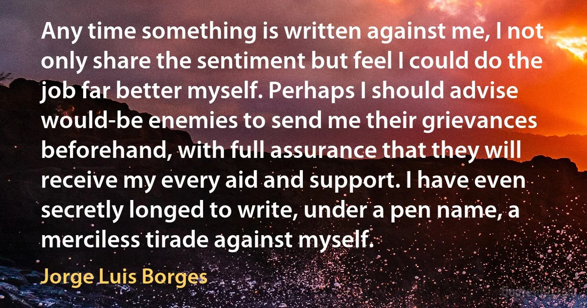 Any time something is written against me, I not only share the sentiment but feel I could do the job far better myself. Perhaps I should advise would-be enemies to send me their grievances beforehand, with full assurance that they will receive my every aid and support. I have even secretly longed to write, under a pen name, a merciless tirade against myself. (Jorge Luis Borges)