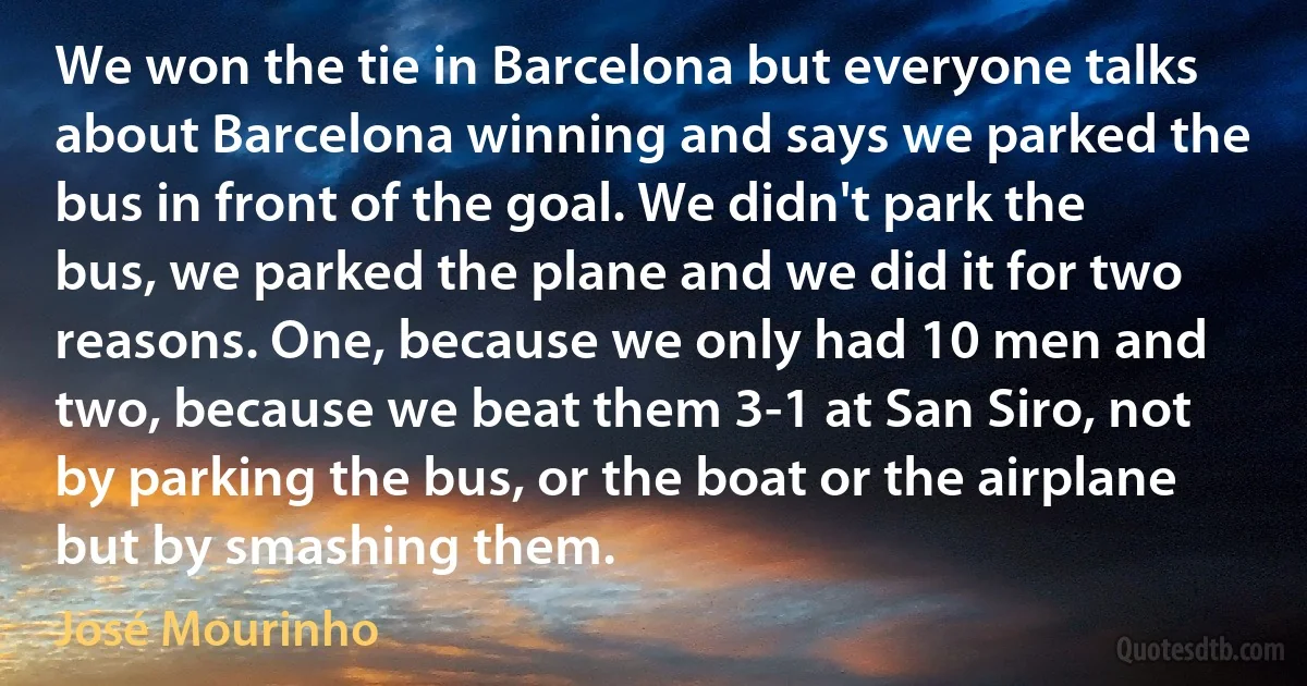 We won the tie in Barcelona but everyone talks about Barcelona winning and says we parked the bus in front of the goal. We didn't park the bus, we parked the plane and we did it for two reasons. One, because we only had 10 men and two, because we beat them 3-1 at San Siro, not by parking the bus, or the boat or the airplane but by smashing them. (José Mourinho)