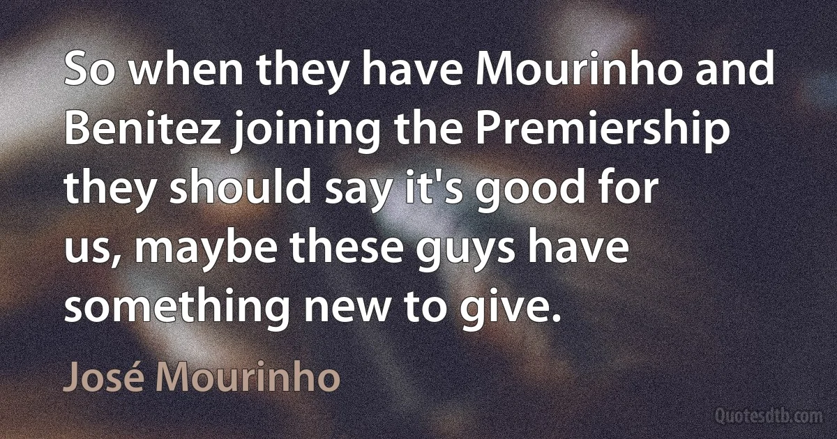 So when they have Mourinho and Benitez joining the Premiership they should say it's good for us, maybe these guys have something new to give. (José Mourinho)