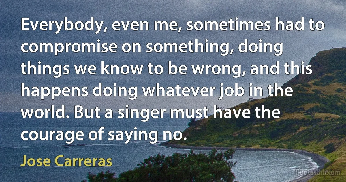 Everybody, even me, sometimes had to compromise on something, doing things we know to be wrong, and this happens doing whatever job in the world. But a singer must have the courage of saying no. (Jose Carreras)