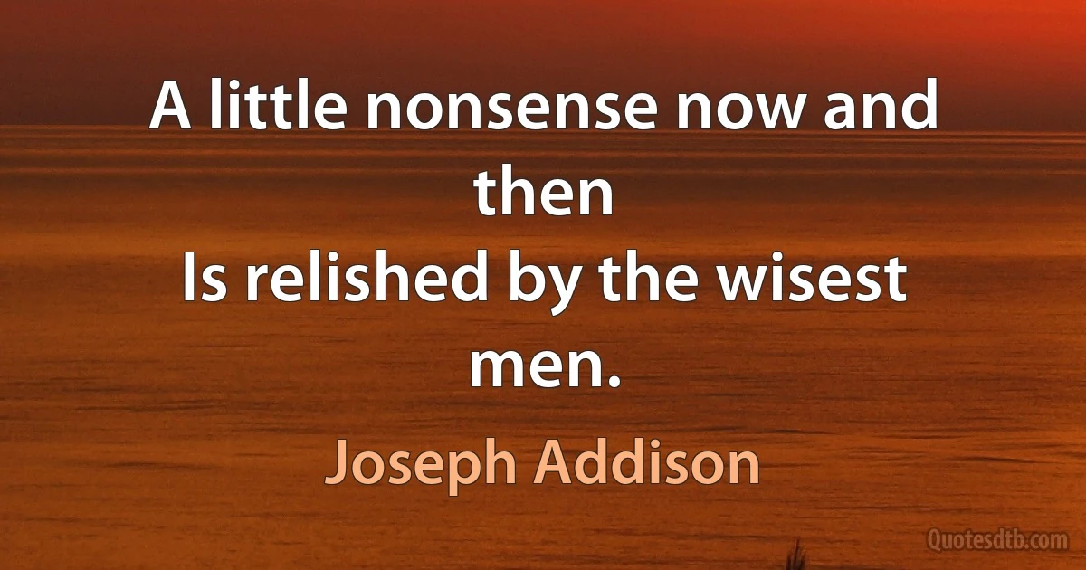 A little nonsense now and then
Is relished by the wisest men. (Joseph Addison)