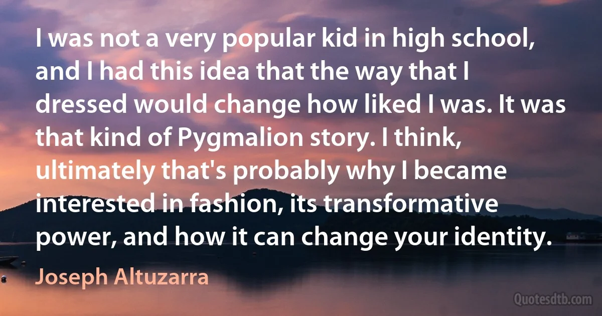 I was not a very popular kid in high school, and I had this idea that the way that I dressed would change how liked I was. It was that kind of Pygmalion story. I think, ultimately that's probably why I became interested in fashion, its transformative power, and how it can change your identity. (Joseph Altuzarra)