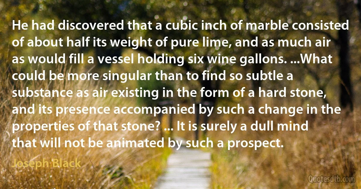 He had discovered that a cubic inch of marble consisted of about half its weight of pure lime, and as much air as would fill a vessel holding six wine gallons. ...What could be more singular than to find so subtle a substance as air existing in the form of a hard stone, and its presence accompanied by such a change in the properties of that stone? ... It is surely a dull mind that will not be animated by such a prospect. (Joseph Black)