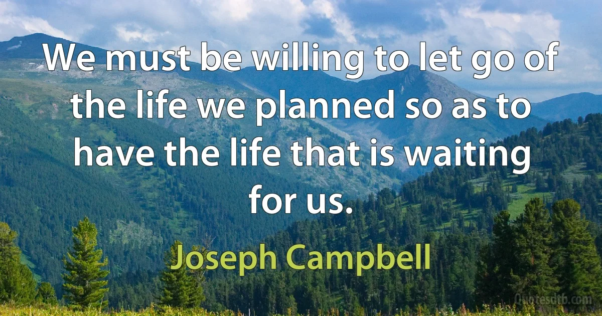 We must be willing to let go of the life we planned so as to have the life that is waiting for us. (Joseph Campbell)