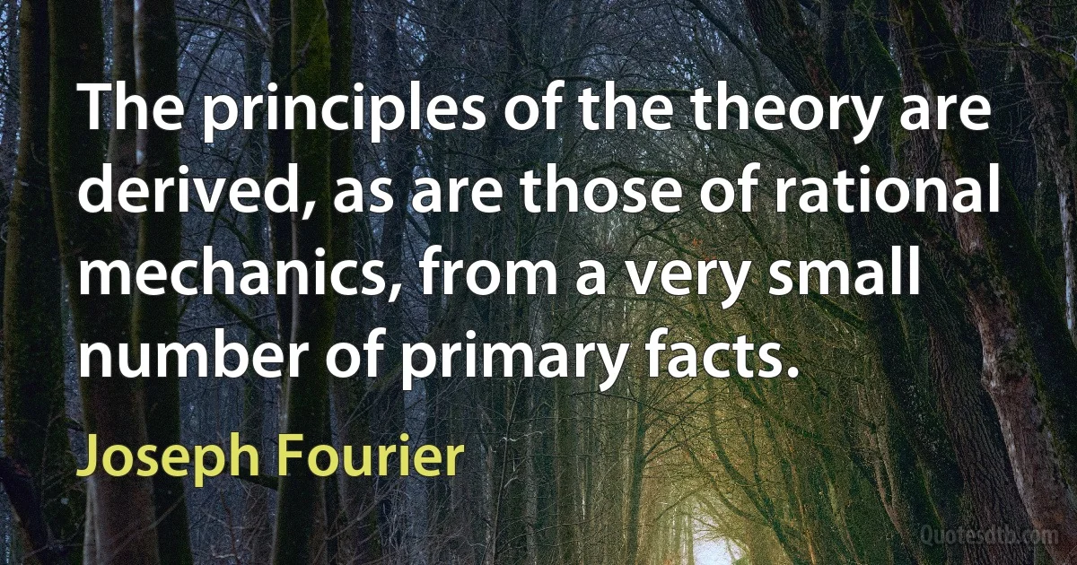 The principles of the theory are derived, as are those of rational mechanics, from a very small number of primary facts. (Joseph Fourier)