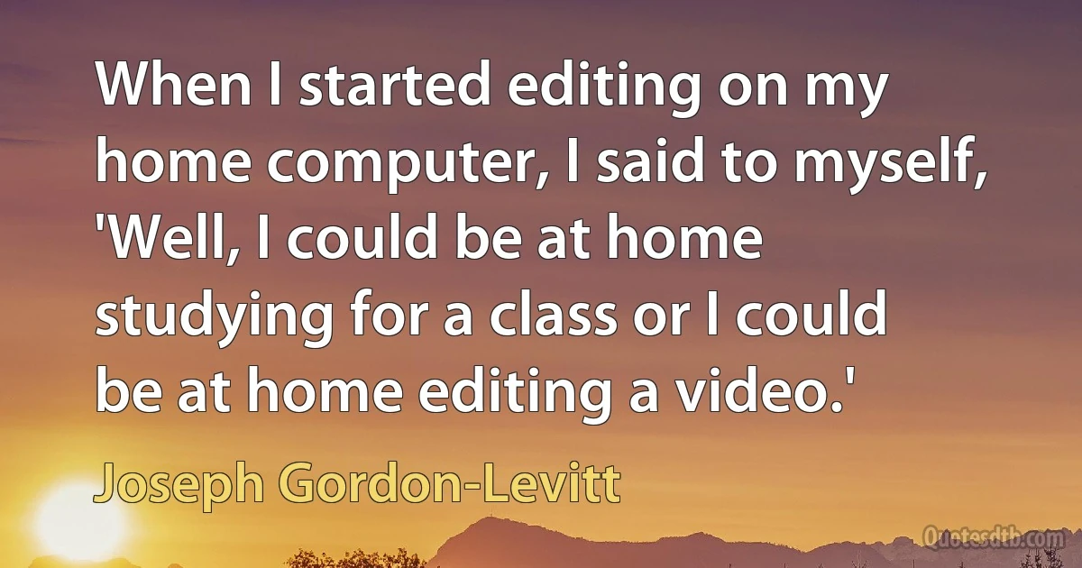 When I started editing on my home computer, I said to myself, 'Well, I could be at home studying for a class or I could be at home editing a video.' (Joseph Gordon-Levitt)