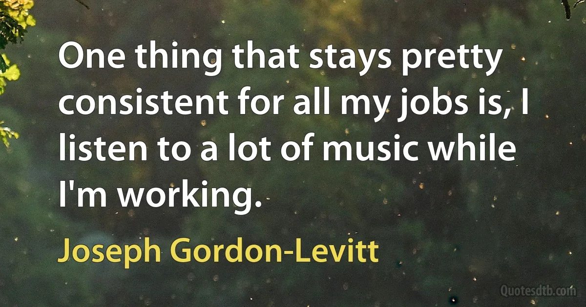 One thing that stays pretty consistent for all my jobs is, I listen to a lot of music while I'm working. (Joseph Gordon-Levitt)