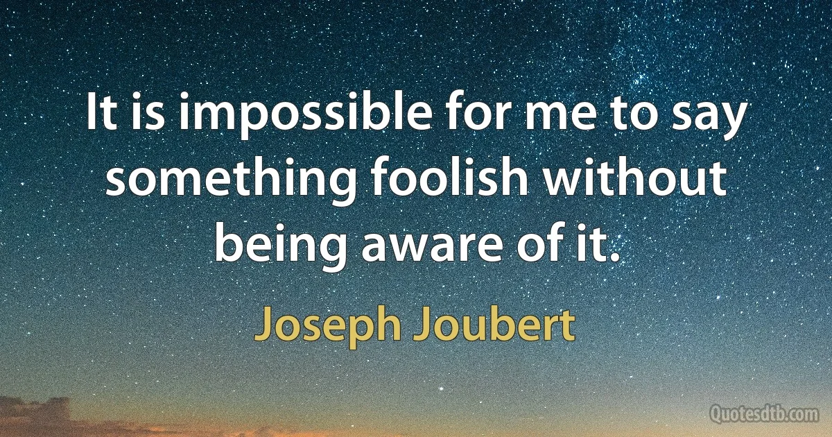 It is impossible for me to say something foolish without being aware of it. (Joseph Joubert)