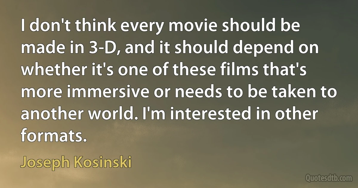 I don't think every movie should be made in 3-D, and it should depend on whether it's one of these films that's more immersive or needs to be taken to another world. I'm interested in other formats. (Joseph Kosinski)