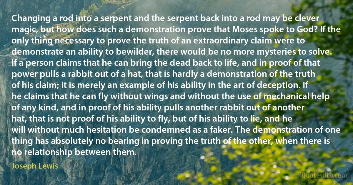 Changing a rod into a serpent and the serpent back into a rod may be clever magic, but how does such a demonstration prove that Moses spoke to God? If the only thing necessary to prove the truth of an extraordinary claim were to demonstrate an ability to bewilder, there would be no more mysteries to solve.
If a person claims that he can bring the dead back to life, and in proof of that power pulls a rabbit out of a hat, that is hardly a demonstration of the truth of his claim; it is merely an example of his ability in the art of deception. If he claims that he can fly without wings and without the use of mechanical help of any kind, and in proof of his ability pulls another rabbit out of another hat, that is not proof of his ability to fly, but of his ability to lie, and he will without much hesitation be condemned as a faker. The demonstration of one thing has absolutely no bearing in proving the truth of the other, when there is no relationship between them. (Joseph Lewis)