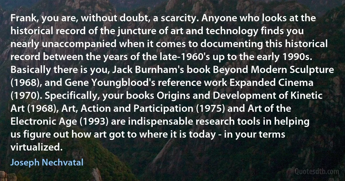 Frank, you are, without doubt, a scarcity. Anyone who looks at the historical record of the juncture of art and technology finds you nearly unaccompanied when it comes to documenting this historical record between the years of the late-1960's up to the early 1990s. Basically there is you, Jack Burnham's book Beyond Modern Sculpture (1968), and Gene Youngblood's reference work Expanded Cinema (1970). Specifically, your books Origins and Development of Kinetic Art (1968), Art, Action and Participation (1975) and Art of the Electronic Age (1993) are indispensable research tools in helping us figure out how art got to where it is today - in your terms virtualized. (Joseph Nechvatal)