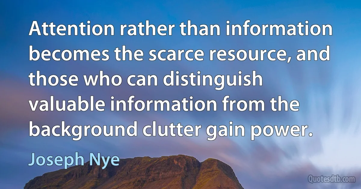 Attention rather than information becomes the scarce resource, and those who can distinguish valuable information from the background clutter gain power. (Joseph Nye)