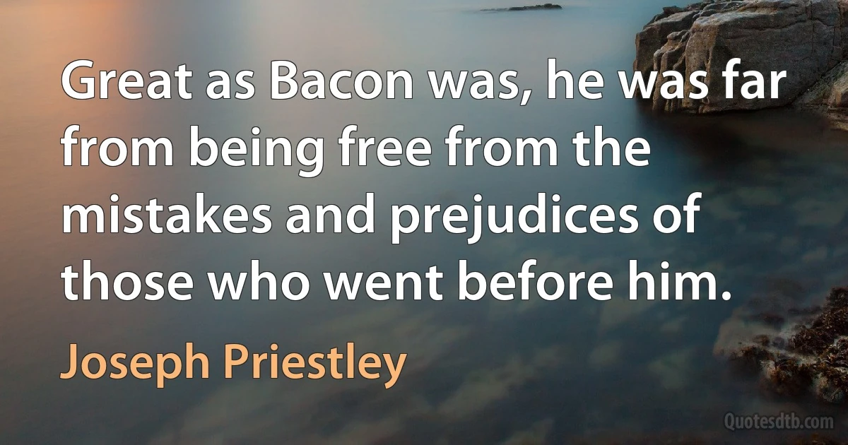 Great as Bacon was, he was far from being free from the mistakes and prejudices of those who went before him. (Joseph Priestley)