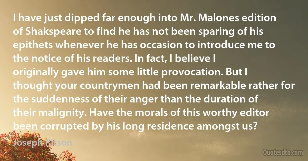 I have just dipped far enough into Mr. Malones edition of Shakspeare to find he has not been sparing of his epithets whenever he has occasion to introduce me to the notice of his readers. In fact, I believe I originally gave him some little provocation. But I thought your countrymen had been remarkable rather for the suddenness of their anger than the duration of their malignity. Have the morals of this worthy editor been corrupted by his long residence amongst us? (Joseph Ritson)