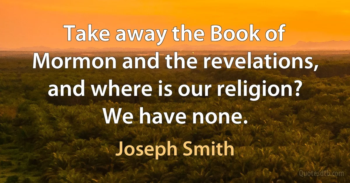 Take away the Book of Mormon and the revelations, and where is our religion? We have none. (Joseph Smith)