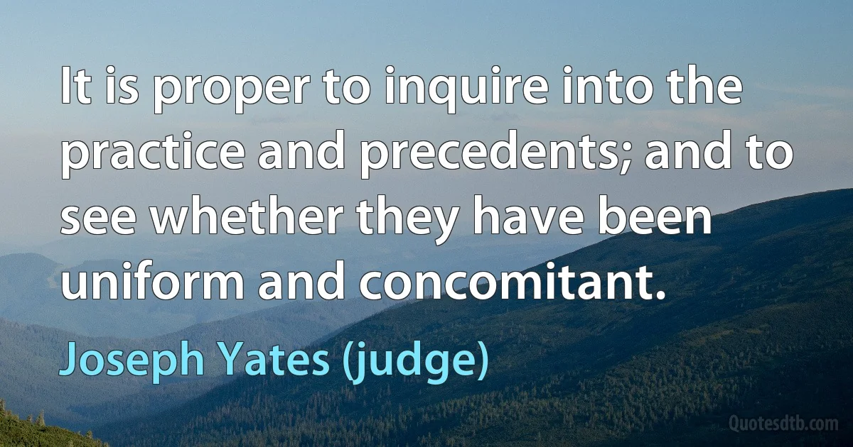 It is proper to inquire into the practice and precedents; and to see whether they have been uniform and concomitant. (Joseph Yates (judge))