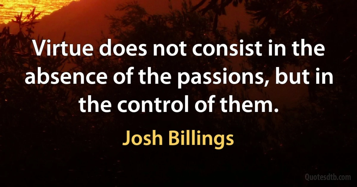 Virtue does not consist in the absence of the passions, but in the control of them. (Josh Billings)