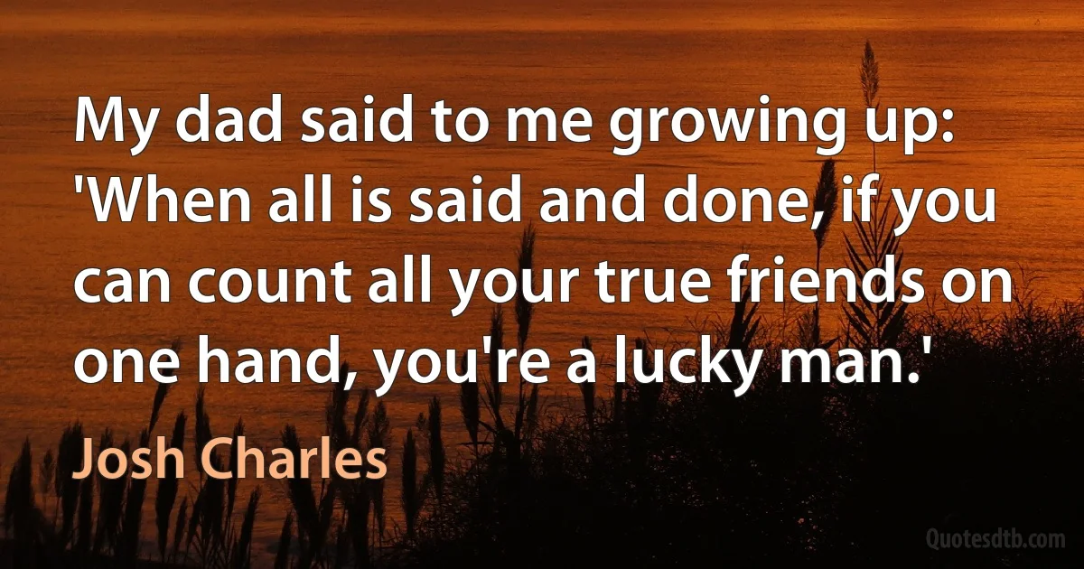 My dad said to me growing up: 'When all is said and done, if you can count all your true friends on one hand, you're a lucky man.' (Josh Charles)