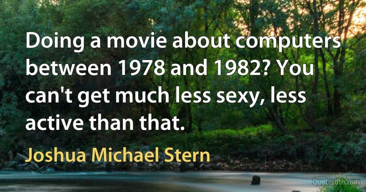 Doing a movie about computers between 1978 and 1982? You can't get much less sexy, less active than that. (Joshua Michael Stern)