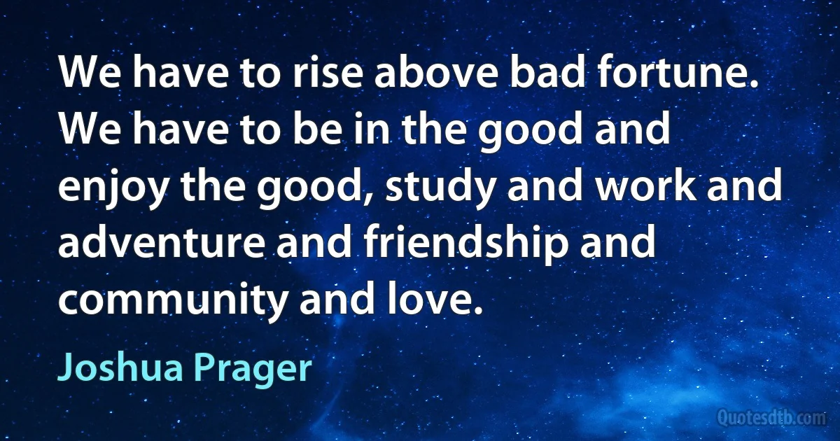 We have to rise above bad fortune. We have to be in the good and enjoy the good, study and work and adventure and friendship and community and love. (Joshua Prager)