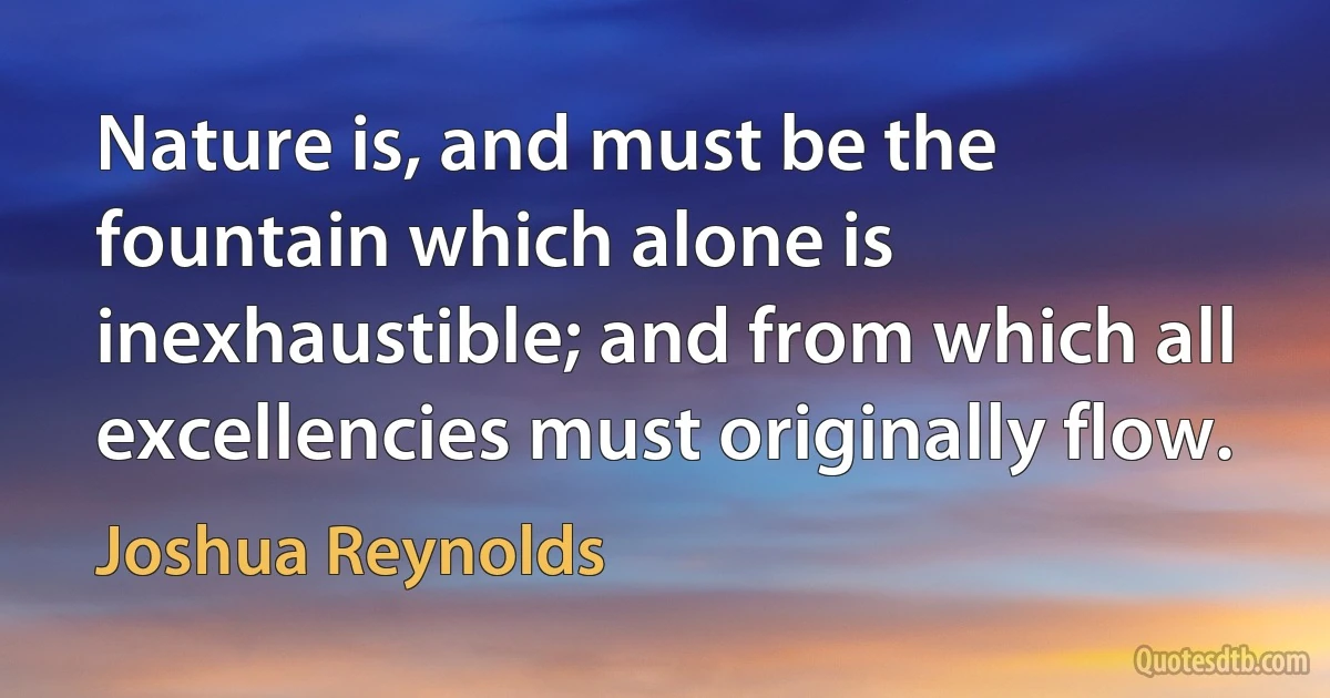 Nature is, and must be the fountain which alone is inexhaustible; and from which all excellencies must originally flow. (Joshua Reynolds)