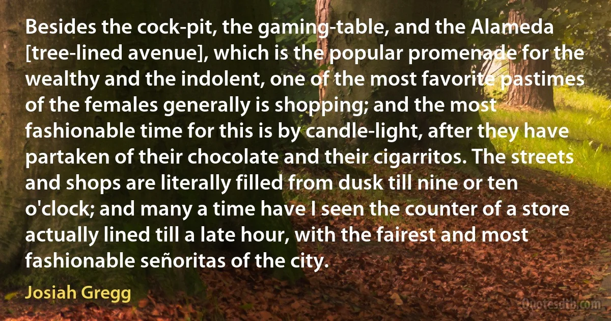 Besides the cock-pit, the gaming-table, and the Alameda [tree-lined avenue], which is the popular promenade for the wealthy and the indolent, one of the most favorite pastimes of the females generally is shopping; and the most fashionable time for this is by candle-light, after they have partaken of their chocolate and their cigarritos. The streets and shops are literally filled from dusk till nine or ten o'clock; and many a time have I seen the counter of a store actually lined till a late hour, with the fairest and most fashionable señoritas of the city. (Josiah Gregg)