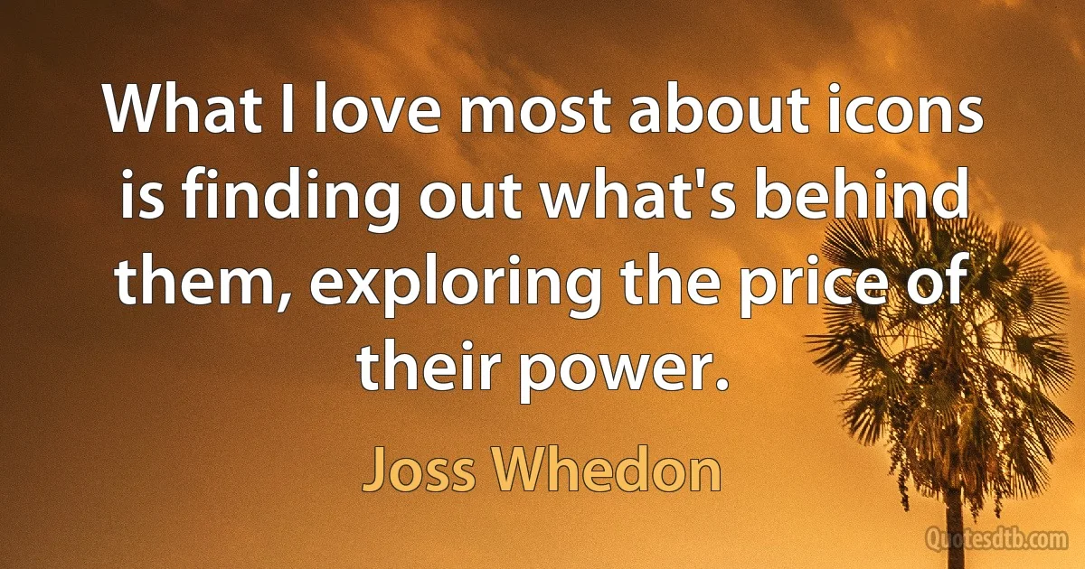 What I love most about icons is finding out what's behind them, exploring the price of their power. (Joss Whedon)