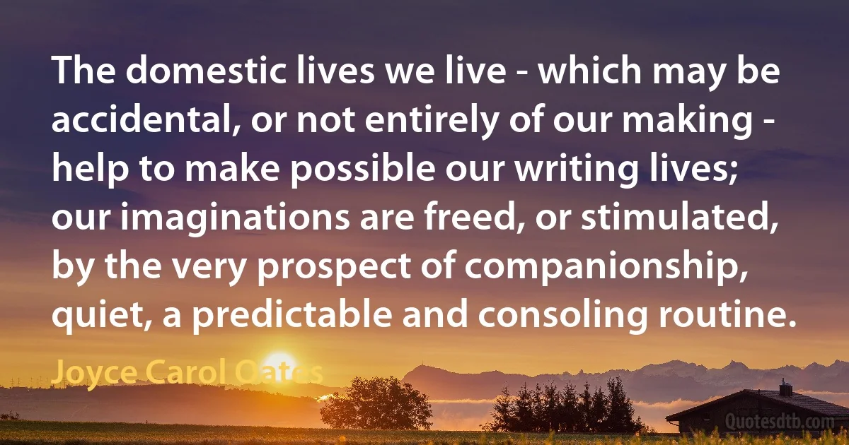 The domestic lives we live - which may be accidental, or not entirely of our making - help to make possible our writing lives; our imaginations are freed, or stimulated, by the very prospect of companionship, quiet, a predictable and consoling routine. (Joyce Carol Oates)