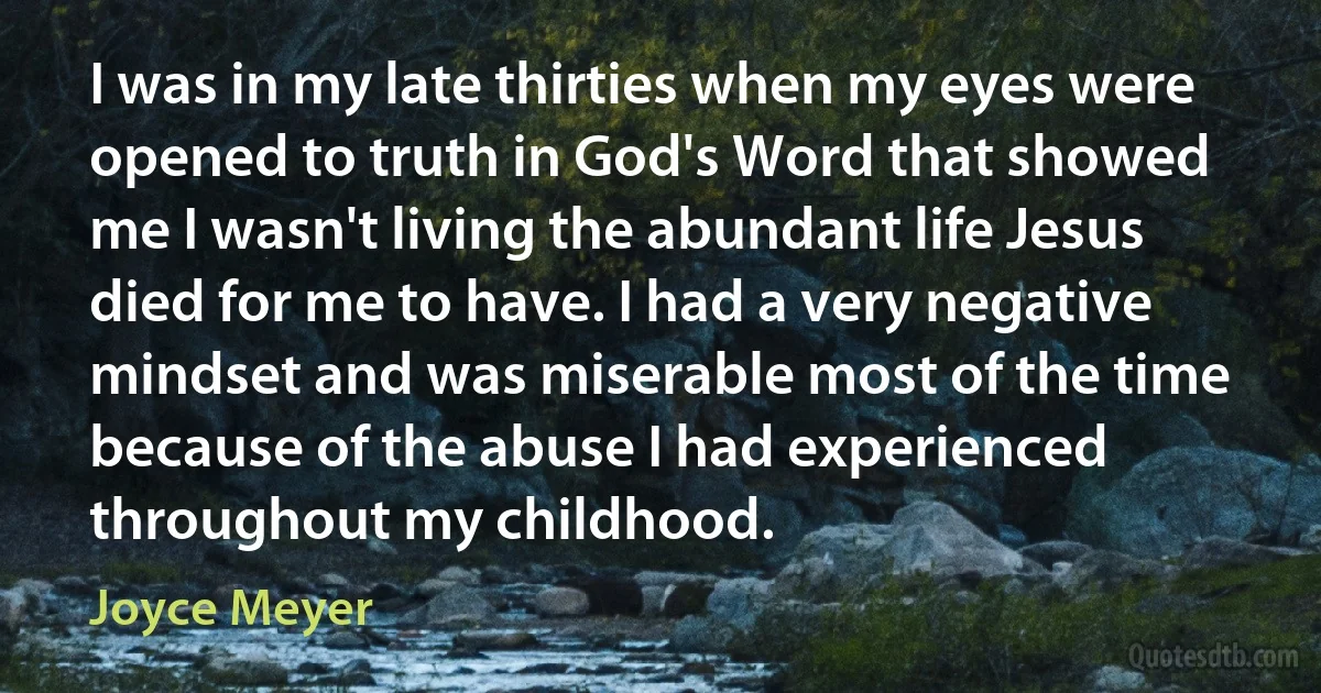 I was in my late thirties when my eyes were opened to truth in God's Word that showed me I wasn't living the abundant life Jesus died for me to have. I had a very negative mindset and was miserable most of the time because of the abuse I had experienced throughout my childhood. (Joyce Meyer)