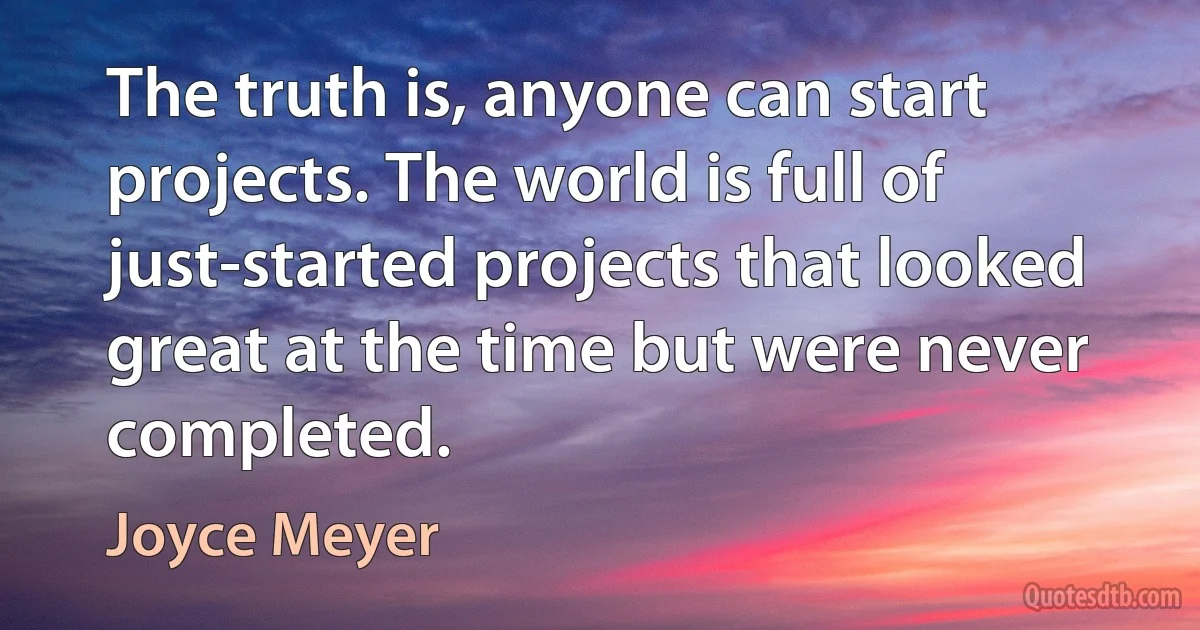 The truth is, anyone can start projects. The world is full of just-started projects that looked great at the time but were never completed. (Joyce Meyer)