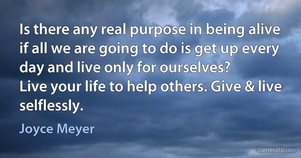 Is there any real purpose in being alive if all we are going to do is get up every day and live only for ourselves?
Live your life to help others. Give & live selflessly. (Joyce Meyer)