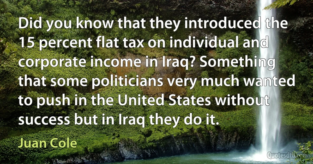 Did you know that they introduced the 15 percent flat tax on individual and corporate income in Iraq? Something that some politicians very much wanted to push in the United States without success but in Iraq they do it. (Juan Cole)