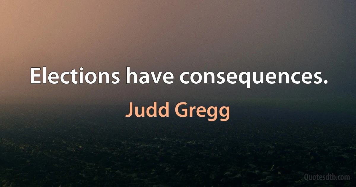 Elections have consequences. (Judd Gregg)