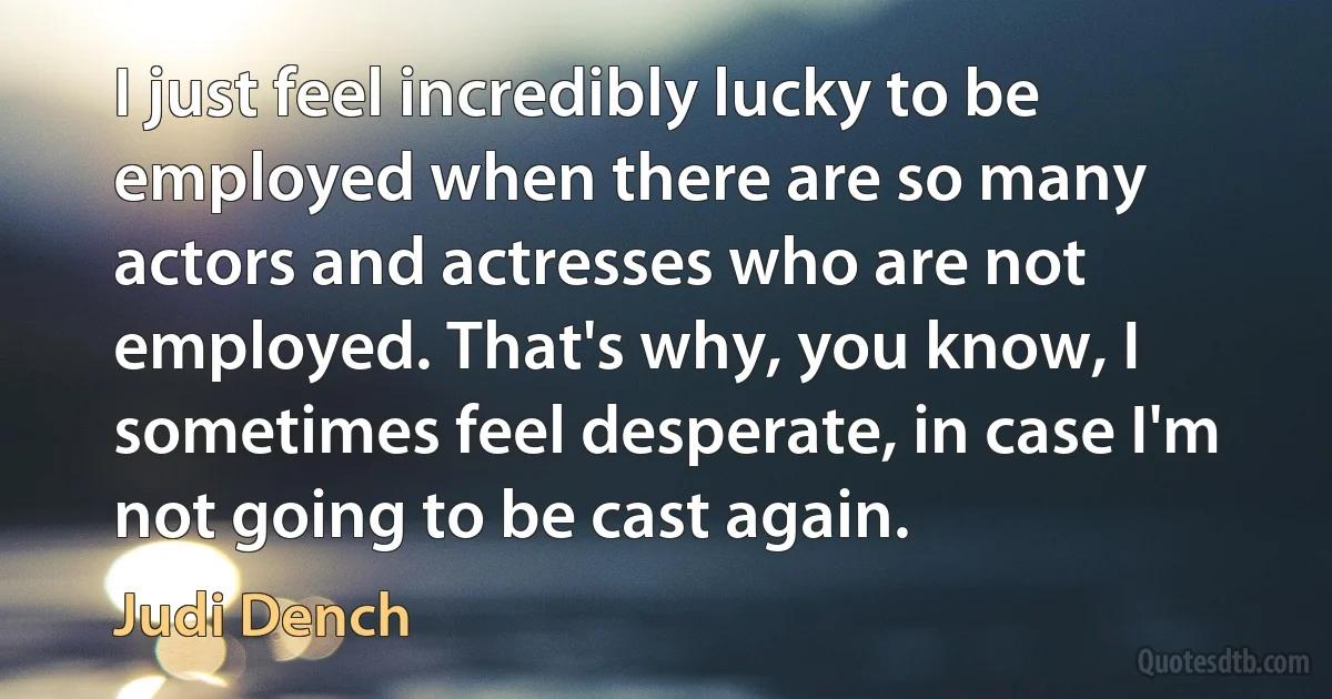 I just feel incredibly lucky to be employed when there are so many actors and actresses who are not employed. That's why, you know, I sometimes feel desperate, in case I'm not going to be cast again. (Judi Dench)