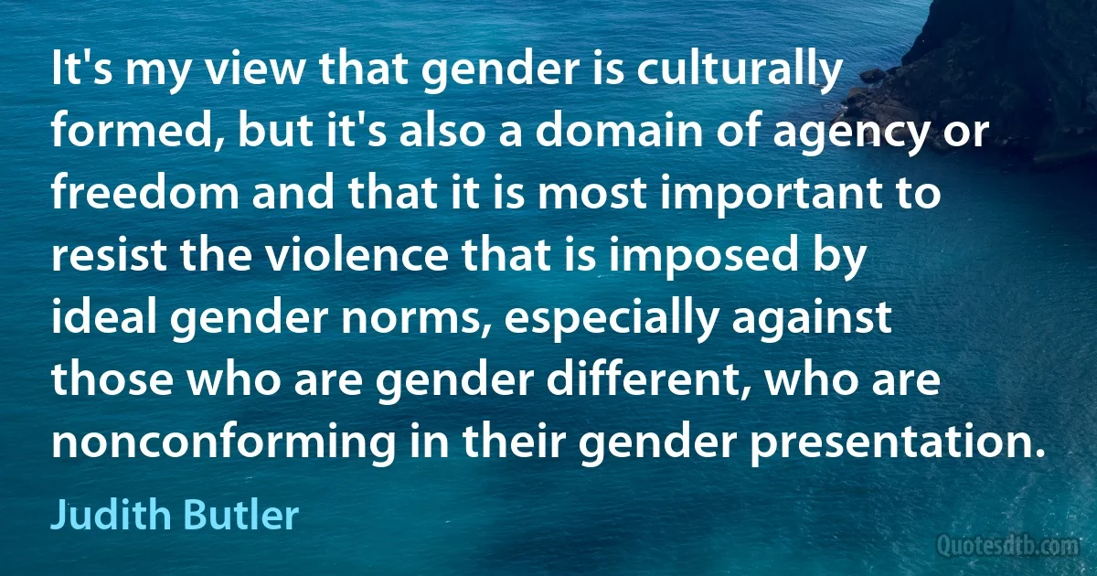 It's my view that gender is culturally formed, but it's also a domain of agency or freedom and that it is most important to resist the violence that is imposed by ideal gender norms, especially against those who are gender different, who are nonconforming in their gender presentation. (Judith Butler)