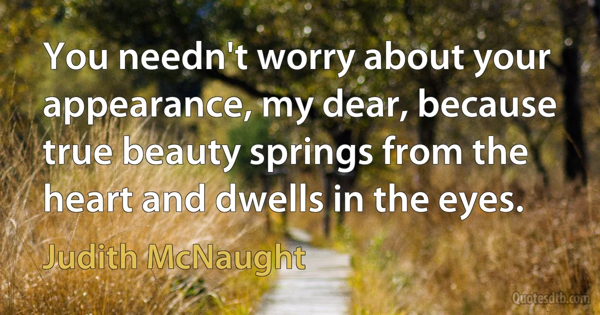 You needn't worry about your appearance, my dear, because true beauty springs from the heart and dwells in the eyes. (Judith McNaught)