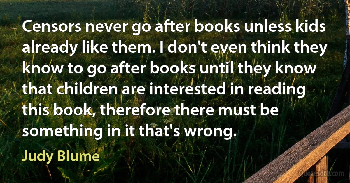 Censors never go after books unless kids already like them. I don't even think they know to go after books until they know that children are interested in reading this book, therefore there must be something in it that's wrong. (Judy Blume)