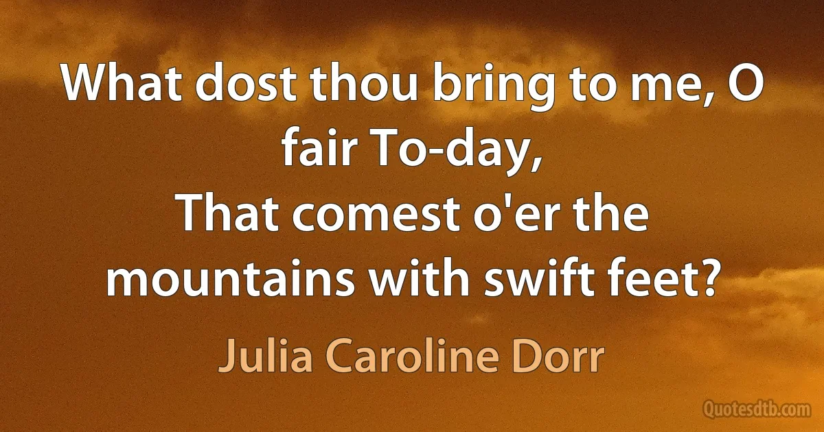 What dost thou bring to me, O fair To-day,
That comest o'er the mountains with swift feet? (Julia Caroline Dorr)