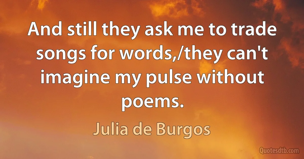 And still they ask me to trade songs for words,/they can't imagine my pulse without poems. (Julia de Burgos)