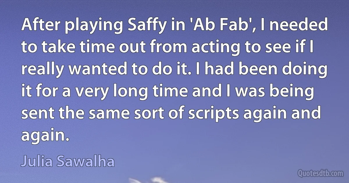 After playing Saffy in 'Ab Fab', I needed to take time out from acting to see if I really wanted to do it. I had been doing it for a very long time and I was being sent the same sort of scripts again and again. (Julia Sawalha)