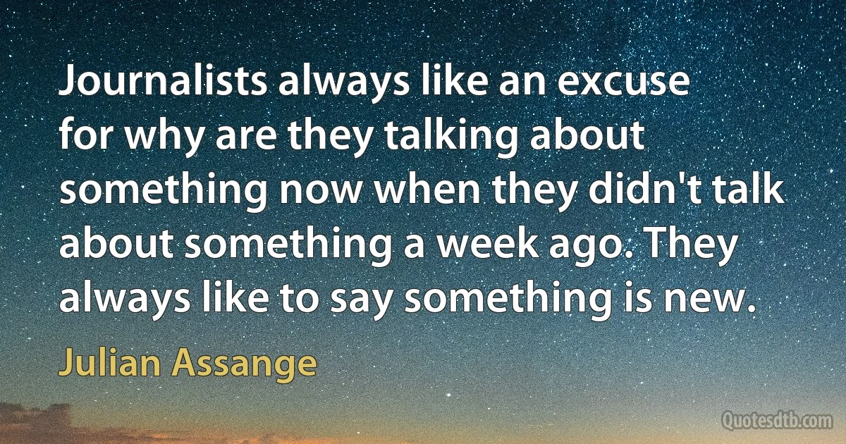 Journalists always like an excuse for why are they talking about something now when they didn't talk about something a week ago. They always like to say something is new. (Julian Assange)