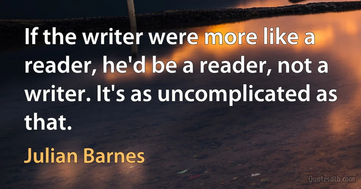 If the writer were more like a reader, he'd be a reader, not a writer. It's as uncomplicated as that. (Julian Barnes)