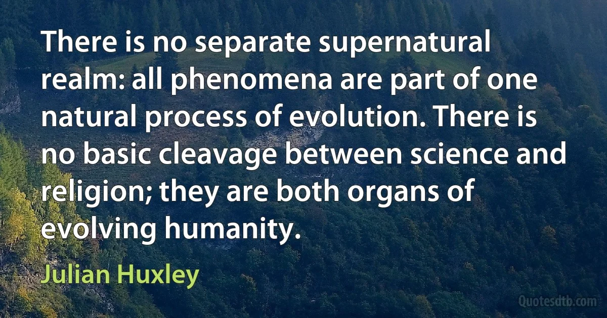 There is no separate supernatural realm: all phenomena are part of one natural process of evolution. There is no basic cleavage between science and religion; they are both organs of evolving humanity. (Julian Huxley)