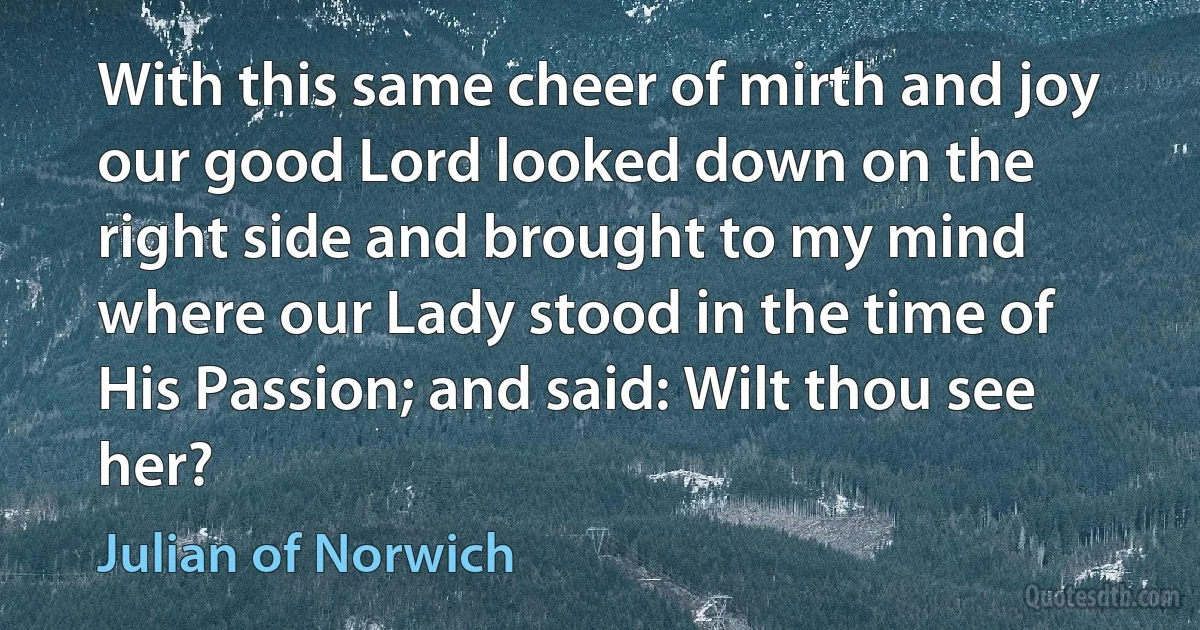 With this same cheer of mirth and joy our good Lord looked down on the right side and brought to my mind where our Lady stood in the time of His Passion; and said: Wilt thou see her? (Julian of Norwich)