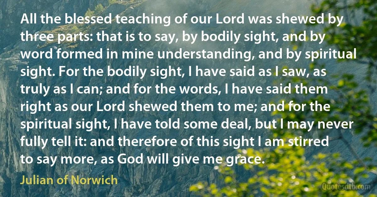 All the blessed teaching of our Lord was shewed by three parts: that is to say, by bodily sight, and by word formed in mine understanding, and by spiritual sight. For the bodily sight, I have said as I saw, as truly as I can; and for the words, I have said them right as our Lord shewed them to me; and for the spiritual sight, I have told some deal, but I may never fully tell it: and therefore of this sight I am stirred to say more, as God will give me grace. (Julian of Norwich)