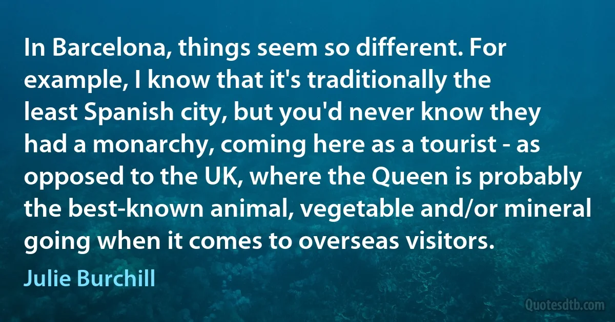 In Barcelona, things seem so different. For example, I know that it's traditionally the least Spanish city, but you'd never know they had a monarchy, coming here as a tourist - as opposed to the UK, where the Queen is probably the best-known animal, vegetable and/or mineral going when it comes to overseas visitors. (Julie Burchill)