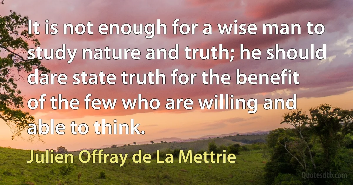 It is not enough for a wise man to study nature and truth; he should dare state truth for the benefit of the few who are willing and able to think. (Julien Offray de La Mettrie)