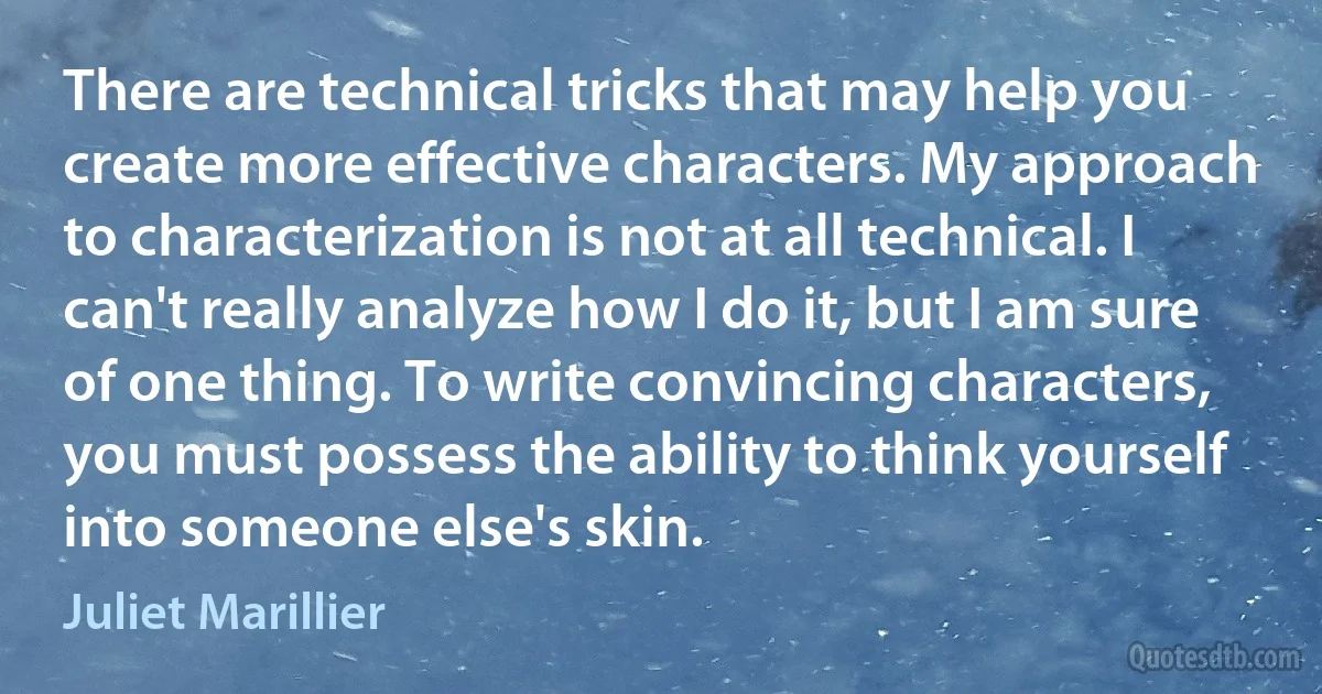 There are technical tricks that may help you create more effective characters. My approach to characterization is not at all technical. I can't really analyze how I do it, but I am sure of one thing. To write convincing characters, you must possess the ability to think yourself into someone else's skin. (Juliet Marillier)