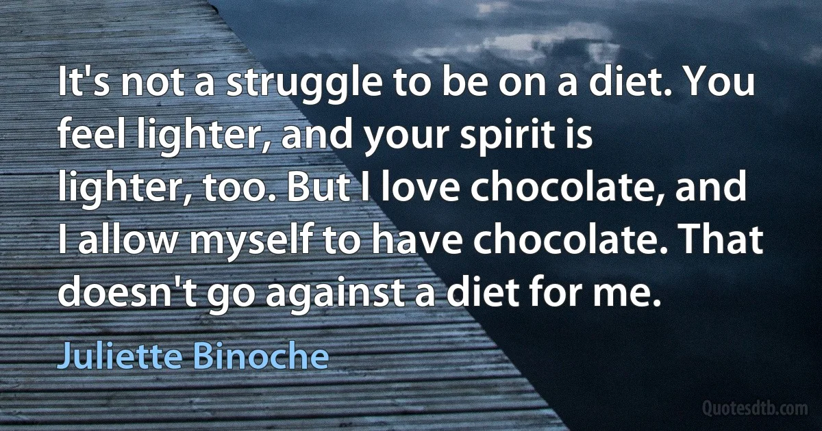 It's not a struggle to be on a diet. You feel lighter, and your spirit is lighter, too. But I love chocolate, and I allow myself to have chocolate. That doesn't go against a diet for me. (Juliette Binoche)